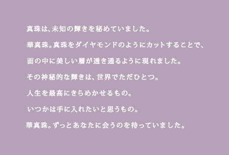 真珠は、未知の輝きを秘めていました。華真珠。真珠をダイヤモンドのようにカットすることで、
		面の中に美しい層が透き通るように現れました。その神秘的な輝きは、世界でただひとつ。人生を最高にきらめかせるもの。いつかは手にいれたいと思うもの。
		華真珠。ずっとあなたに会うのを待っていました。